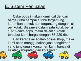 E. Sistem Penjualan
Cake pops ini akan kami jual dengan
harga 8ribu sampai 15ribu tergantung
kerumitan bentuk dan tergantung dengan isi
per kotak. Biasanya dalam satu kotak berisi
10-15 cake pops, maka dalam 1 kotak
tersebut kami hargai dengan 75-220 ribu.
Dan karena ini adalah online shop, maka
kami akan menggunakan jasa pengiriman
yang jangkauan konsumen kami hanya di
sekitar kabupaten dan kota kediri.
 