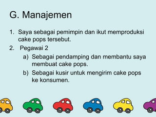 G. Manajemen
1. Saya sebagai pemimpin dan ikut memproduksi
cake pops tersebut.
2. Pegawai 2
a) Sebagai pendamping dan membantu saya
membuat cake pops.
b) Sebagai kusir untuk mengirim cake pops
ke konsumen.
 
