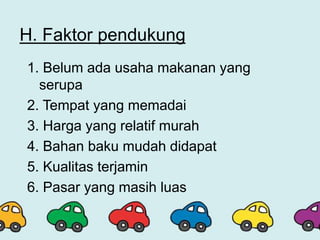 H. Faktor pendukung
1. Belum ada usaha makanan yang
serupa
2. Tempat yang memadai
3. Harga yang relatif murah
4. Bahan baku mudah didapat
5. Kualitas terjamin
6. Pasar yang masih luas
 