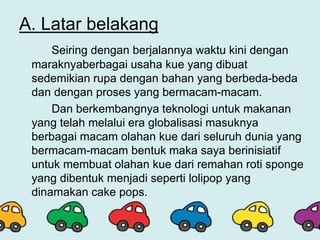 A. Latar belakang
Seiring dengan berjalannya waktu kini dengan
maraknyaberbagai usaha kue yang dibuat
sedemikian rupa dengan bahan yang berbeda-beda
dan dengan proses yang bermacam-macam.
Dan berkembangnya teknologi untuk makanan
yang telah melalui era globalisasi masuknya
berbagai macam olahan kue dari seluruh dunia yang
bermacam-macam bentuk maka saya berinisiatif
untuk membuat olahan kue dari remahan roti sponge
yang dibentuk menjadi seperti lolipop yang
dinamakan cake pops.
 