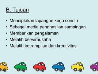 B. Tujuan
• Menciptakan lapangan kerja sendiri
• Sebagai media penghasilan sampingan
• Memberikan pengalaman
• Melatih berwirausaha
• Melatih ketrampilan dan kreativitas
 