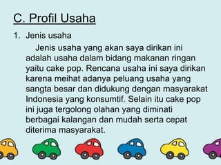 C. Profil Usaha
1. Jenis usaha
Jenis usaha yang akan saya dirikan ini
adalah usaha dalam bidang makanan ringan
yaitu cake pop. Rencana usaha ini saya dirikan
karena meihat adanya peluang usaha yang
sangta besar dan didukung dengan masyarakat
Indonesia yang konsumtif. Selain itu cake pop
ini juga tergolong olahan yang diminati
berbagai kalangan dan mudah serta cepat
diterima masyarakat.
 