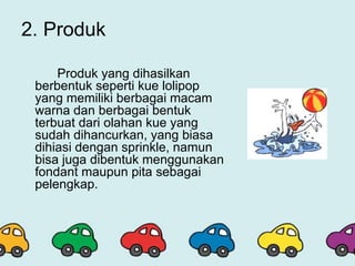 2. Produk
Produk yang dihasilkan
berbentuk seperti kue lolipop
yang memiliki berbagai macam
warna dan berbagai bentuk
terbuat dari olahan kue yang
sudah dihancurkan, yang biasa
dihiasi dengan sprinkle, namun
bisa juga dibentuk menggunakan
fondant maupun pita sebagai
pelengkap.
 