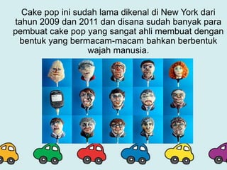 Cake pop ini sudah lama dikenal di New York dari
tahun 2009 dan 2011 dan disana sudah banyak para
pembuat cake pop yang sangat ahli membuat dengan
bentuk yang bermacam-macam bahkan berbentuk
wajah manusia.
 