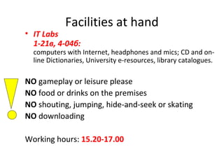 Facilities at hand
• IT Labs
1-21в, 4-04б:
computers with Internet, headphones and mics; CD and on-
line Dictionaries, University e-resources, library catalogues.
NO gameplay or leisure please
NO food or drinks on the premises
NO shouting, jumping, hide-and-seek or skating
NO downloading
Working hours: 15.20-17.00
 