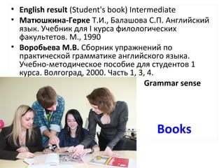 Books
• English result (Student's book) Intermediate
• Матюшкина-Герке Т.И., Балашова С.П. Английский
язык. Учебник для I курса филологических
факультетов. М., 1990
• Воробьева М.В. Сборник упражнений по
практической грамматике английского языка.
Учебно-методическое пособие для студентов 1
курса. Волгоград, 2000. Часть 1, 3, 4.
• Grammar sense
 