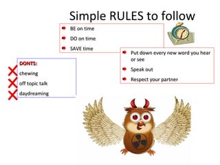 DONTS:DONTS:
chewingchewing
off topic talkoff topic talk
daydreamingdaydreaming
Simple RULES to follow
BE on timeBE on time
DO on timeDO on time
SAVE timeSAVE time
Put down every new word you hearPut down every new word you hear
or seeor see
Speak outSpeak out
Respect your partnerRespect your partner
 