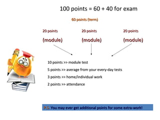 100 points = 60 + 40 for exam
60 points (term)60 points (term)
20 points20 points
(module)(module)
20 points20 points
(module)(module)
20 points20 points
(module)(module)
10 points >> module test10 points >> module test
5 points >> average from your every-day tests5 points >> average from your every-day tests
3 points >> home/individual work3 points >> home/individual work
2 points >> attendance2 points >> attendance
P.S.P.S. You may ever get additional points for some extra-work!You may ever get additional points for some extra-work!
 