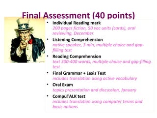 Final Assessment (40 points)
• Individual Reading mark
200 pages fiction, 50 voc units (cards), oral
reviewing, December
• Listening Comprehension
native speaker, 3 min, multiple choice and gap-
filling test
• Reading Comprehension
text 300-400 words, multiple choice and gap-filling
test
• Final Grammar + Lexis Test
includes translation using active vocabulary
• Oral Exam
topics presentation and discussion, January
• CompuTALK test
includes translation using computer terms and
basic notions
 