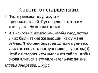 Советы от старшеньких
• Пусть уважают друг друга и
преподавателей. Пусть ценят то, что им
хотят дать. Ну вот как-то так...
• И я искренне желаю им, чтобы след.летом
у них были такие же эмоции, как у меня
сейчас. Чтоб они быстрей хотели в универ,
увидеть своих одногруппников, куратора)))
Чтоб с нетерпением ждали сентября, чтобы
снова влиться в эту увлекательную жизнь.
Мария Андреева, 3 курс
 