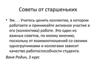 Советы от старшеньких
• Эм. . . Учитесь ценить коллектив, в котором
работаете и принимайте активное участие в
его (коллектива) работе. Это один из
важных советов, по моему мнению,
поскольку от взаимоотношений со своими
одногрупниками и коллегами зависит
качество работоспособности студента.
Ваня Родин, 3 курс
 