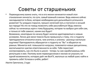 Советы от старшеньких
• Первокурснику важно знать, что в его жизни начинается новый этап
становления личности, по сути, самый важный в жизни. Ведь именно сейчас
закладывается та база, которая необходима для дальнейшего успешного
развития! Ты усердно старался, прошел нелегкий путь и поступил в лучший
вуз города! Но это не повод позволить себе расслабиться! Ведь именно
сейчас ты начинаешь идти к тому будущему, которое ты выбрал для себя сам,
и только от тебя зависит, каким оно будет!
Возможно, некоторым по-началу будет нелегко адаптироваться к новым
условиям. Лично для меня тяжело было привыкнуть к тому, что к студенту
преподаватели относятся иначе, чем учитель к ученику - разница настолько
ощутима! Преподаватель обращается к студенту на "Вы" и общается на
равных. Меняется всё: повышается нагрузка, появляются новые дисциплины,
воспитывается чувство ответственности за себя. Тебя перестают
контролировать, как это было в школе - теперь ты сам зарабатываешь себе
репутацию и имя. Поэтому всем первокурсникам я желаю не упускать ни
одной возможности, которую даёт им ВолГУ, хвататься за любой шанс найти и
проявить себя! Успехов в учёбе, ребят!
Настя Грянченко, 3 курс
 