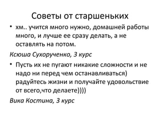 Советы от старшеньких
• хм.. учится много нужно, домашней работы
много, и лучше ее сразу делать, а не
оставлять на потом.
Ксюша Сухорученко, 3 курс
• Пусть их не пугают никакие сложности и не
надо ни перед чем останавливаться)
радуйтесь жизни и получайте удовольствие
от всего,что делаете))))
Вика Костина, 3 курс
 
