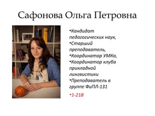 Сафонова Ольга Петровна
•Кандидат
педагогических наук,
•Старший
преподаватель,
•Координатор УМКа,
•Координатор клуба
прикладной
лингвистики
•Преподаватель в
группе ФиПЛ-131
•1-21В
 