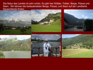 Die Natur des Landes ist sehr schön. Es gibt hier Wälder, Felder, Berge, Flüsse und
Seen. Wir können die bedeutendsten Berge, Flüsse, und Seen auf der Landkarte
Deutschlands finden.
 
