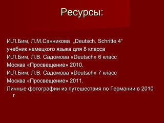 Ресурсы:

И.Л.Бим, Л.М.Санникова „Deutsch. Schritte 4“
учебник немецкого языка для 8 класса
И.Л.Бим, Л.В. Садомова «Deutsch» 6 класс
Москва «Просвещение» 2010.
И.Л.Бим, Л.В. Садомова «Deutsch» 7 класс
Москва «Просвещение» 2011.
Личные фотографии из путешествия по Германии в 2010
  г
 