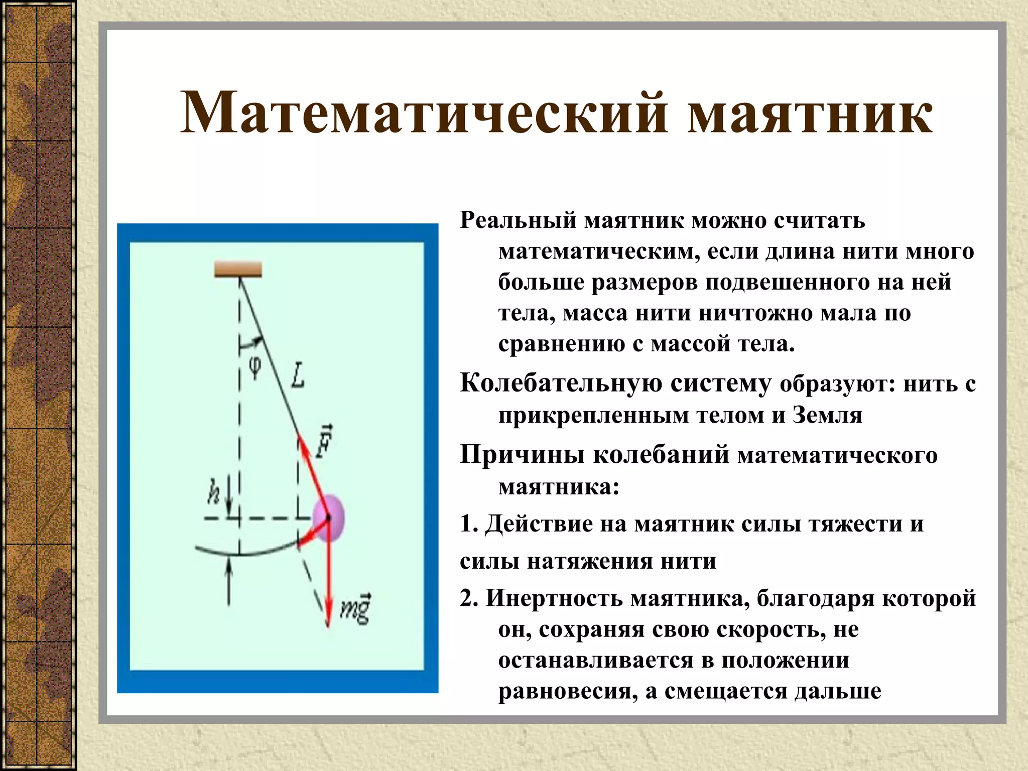 Математический маятник
Реальный маятник можно считать
математическим, если длина нити много
больше размеров подвешенного на ней
тела, масса нити ничтожно мала по
сравнению с массой тела.
Колебательную систему образуют: нить с
прикрепленным телом и Земля
Причины колебаний математического
маятника:
1. Действие на маятник силы тяжести и
силы натяжения нити
2. Инертность маятника, благодаря которой
он, сохраняя свою скорость, не
останавливается в положении
равновесия, а смещается дальше
 
