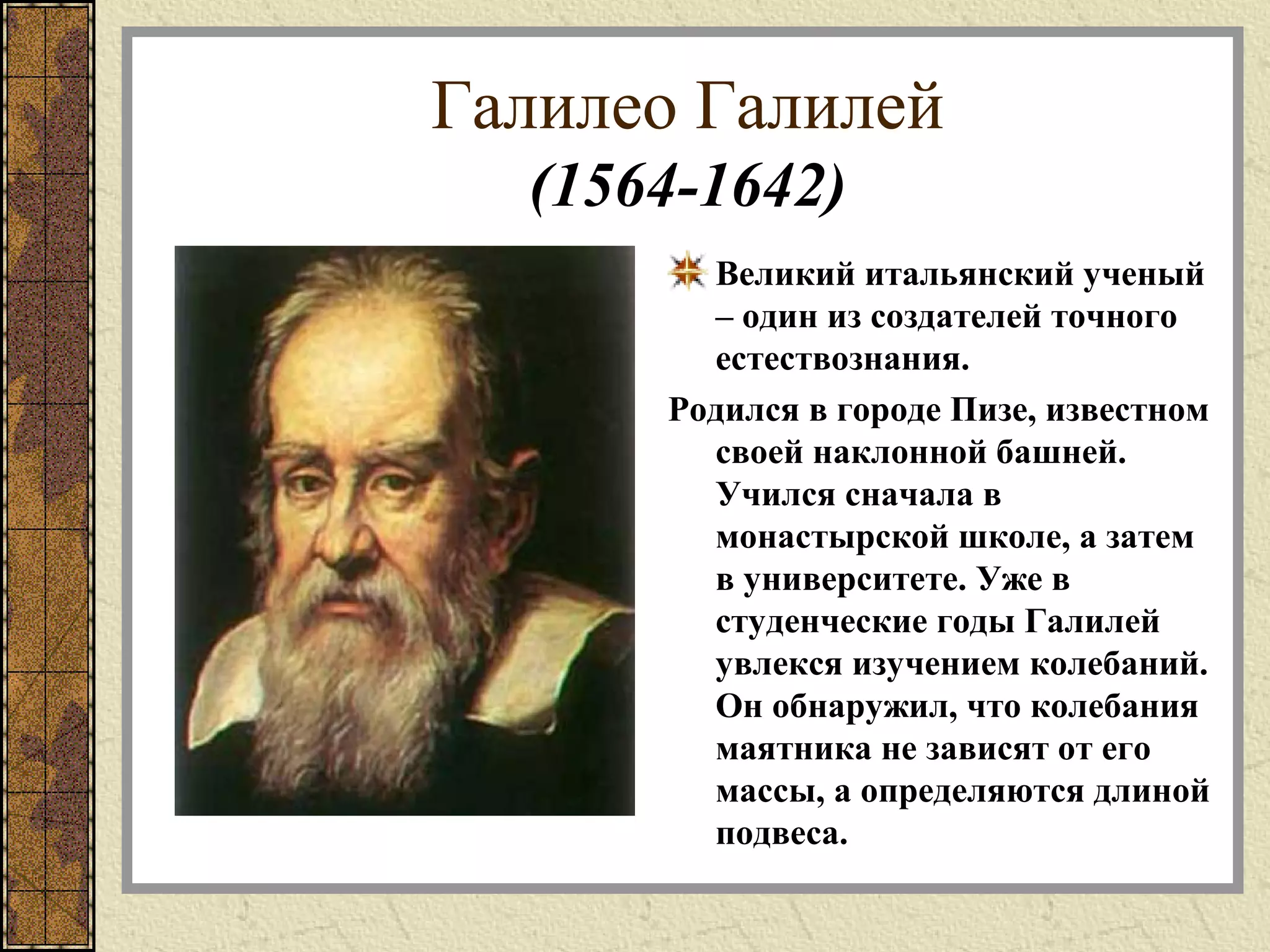 Галилео Галилей
(1564-1642)
Великий итальянский ученый
– один из создателей точного
естествознания.
Родился в городе Пизе, известном
своей наклонной башней.
Учился сначала в
монастырской школе, а затем
в университете. Уже в
студенческие годы Галилей
увлекся изучением колебаний.
Он обнаружил, что колебания
маятника не зависят от его
массы, а определяются длиной
подвеса.
 