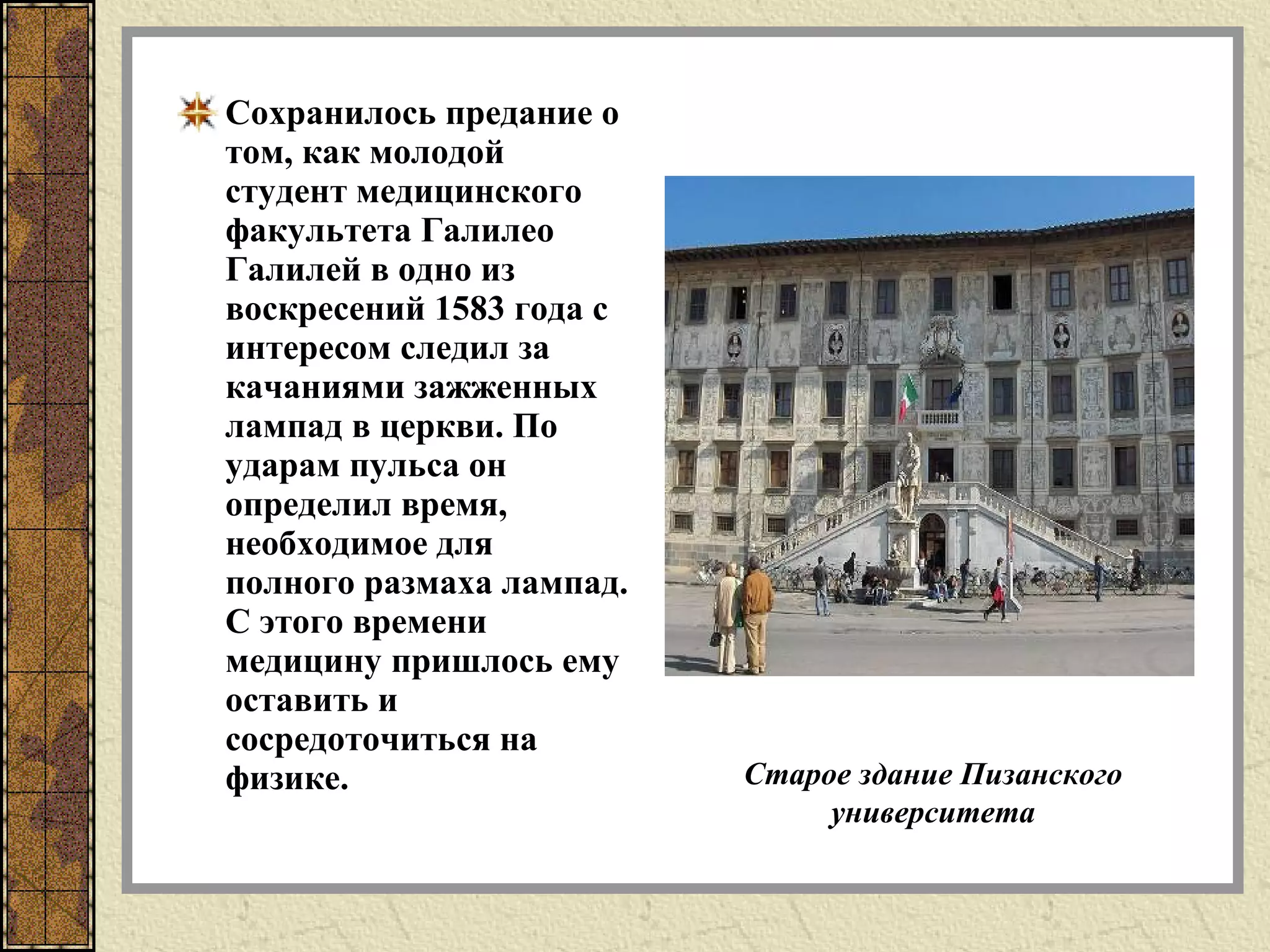 Сохранилось предание о
том, как молодой
студент медицинского
факультета Галилео
Галилей в одно из
воскресений 1583 года с
интересом следил за
качаниями зажженных
лампад в церкви. По
ударам пульса он
определил время,
необходимое для
полного размаха лампад.
С этого времени
медицину пришлось ему
оставить и
сосредоточиться на
физике. Старое здание Пизанского
университета
 