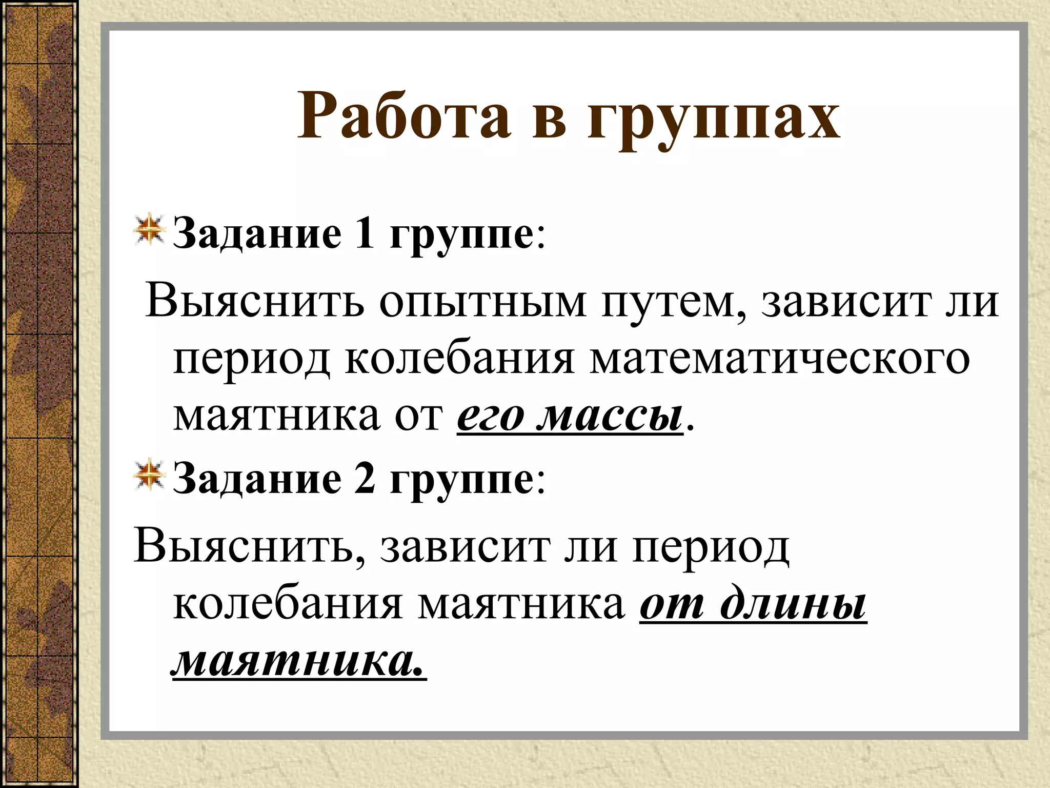 Работа в группах
Задание 1 группе:
Выяснить опытным путем, зависит ли
период колебания математического
маятника от его массы.
Задание 2 группе:
Выяснить, зависит ли период
колебания маятника от длины
маятника.
 