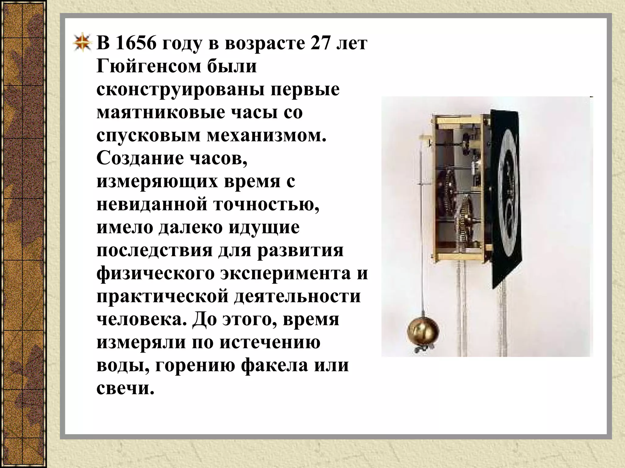 В 1656 году в возрасте 27 лет
Гюйгенсом были
сконструированы первые
маятниковые часы со
спусковым механизмом.
Создание часов,
измеряющих время с
невиданной точностью,
имело далеко идущие
последствия для развития
физического эксперимента и
практической деятельности
человека. До этого, время
измеряли по истечению
воды, горению факела или
свечи.
 