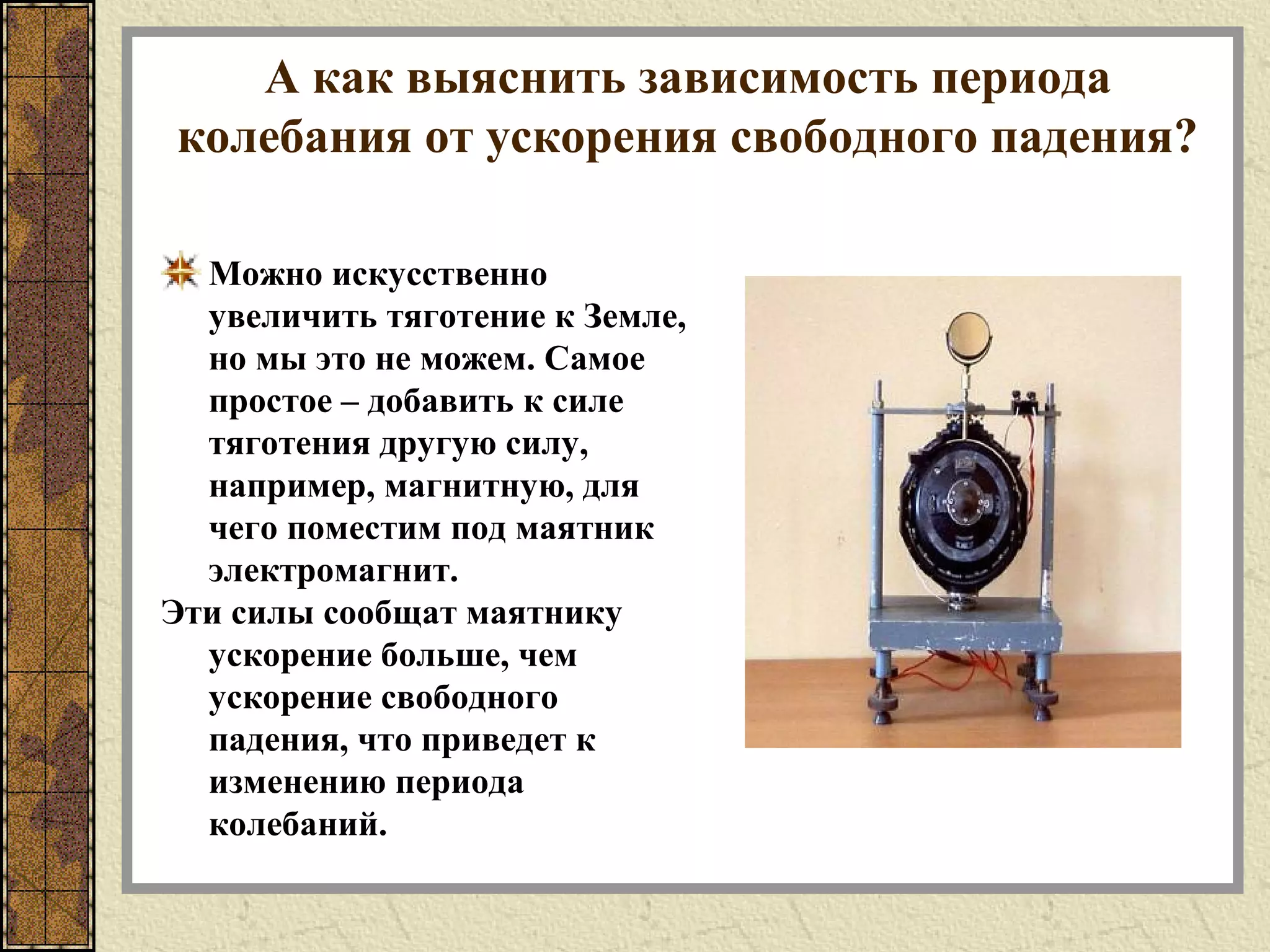 А как выяснить зависимость периода
колебания от ускорения свободного падения?
Можно искусственно
увеличить тяготение к Земле,
но мы это не можем. Самое
простое – добавить к силе
тяготения другую силу,
например, магнитную, для
чего поместим под маятник
электромагнит.
Эти силы сообщат маятнику
ускорение больше, чем
ускорение свободного
падения, что приведет к
изменению периода
колебаний.
 