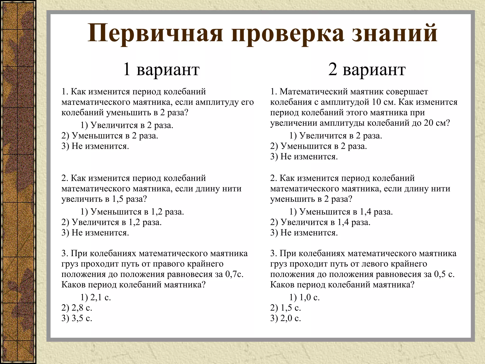 Первичная проверка знаний
1 вариант 2 вариант
1. Как изменится период колебаний
математического маятника, если амплитуду его
колебаний уменьшить в 2 раза?
1) Увеличится в 2 раза.
2) Уменьшится в 2 раза.
3) Не изменится.
1. Математический маятник совершает
колебания с амплитудой 10 см. Как изменится
период колебаний этого маятника при
увеличении амплитуды колебаний до 20 см?
1) Увеличится в 2 раза.
2) Уменьшится в 2 раза.
3) Не изменится.
2. Как изменится период колебаний
математического маятника, если длину нити
увеличить в 1,5 раза?
1) Уменьшится в 1,2 раза.
2) Увеличится в 1,2 раза.
3) Не изменится.
2. Как изменится период колебаний
математического маятника, если длину нити
уменьшить в 2 раза?
1) Уменьшится в 1,4 раза.
2) Увеличится в 1,4 раза.
3) Не изменится.
3. При колебаниях математического маятника
груз проходит путь от правого крайнего
положения до положения равновесия за 0,7с.
Каков период колебаний маятника?
1) 2,1 с.
2) 2,8 с.
3) 3,5 с.
3. При колебаниях математического маятника
груз проходит путь от левого крайнего
положения до положения равновесия за 0,5 с.
Каков период колебаний маятника?
1) 1,0 с.
2) 1,5 с.
3) 2,0 с.
 