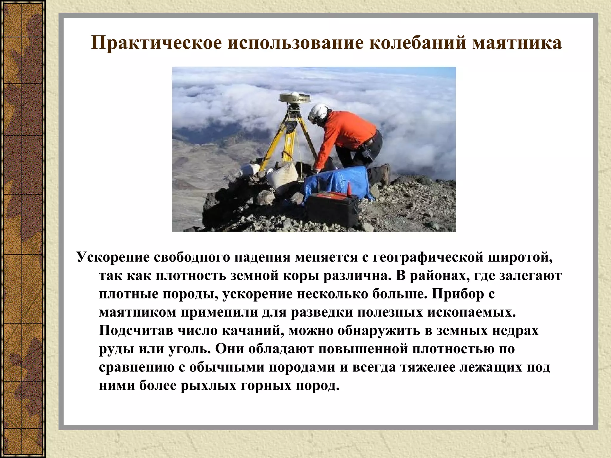 Практическое использование колебаний маятника
Ускорение свободного падения меняется с географической широтой,
так как плотность земной коры различна. В районах, где залегают
плотные породы, ускорение несколько больше. Прибор с
маятником применили для разведки полезных ископаемых.
Подсчитав число качаний, можно обнаружить в земных недрах
руды или уголь. Они обладают повышенной плотностью по
сравнению с обычными породами и всегда тяжелее лежащих под
ними более рыхлых горных пород.
 