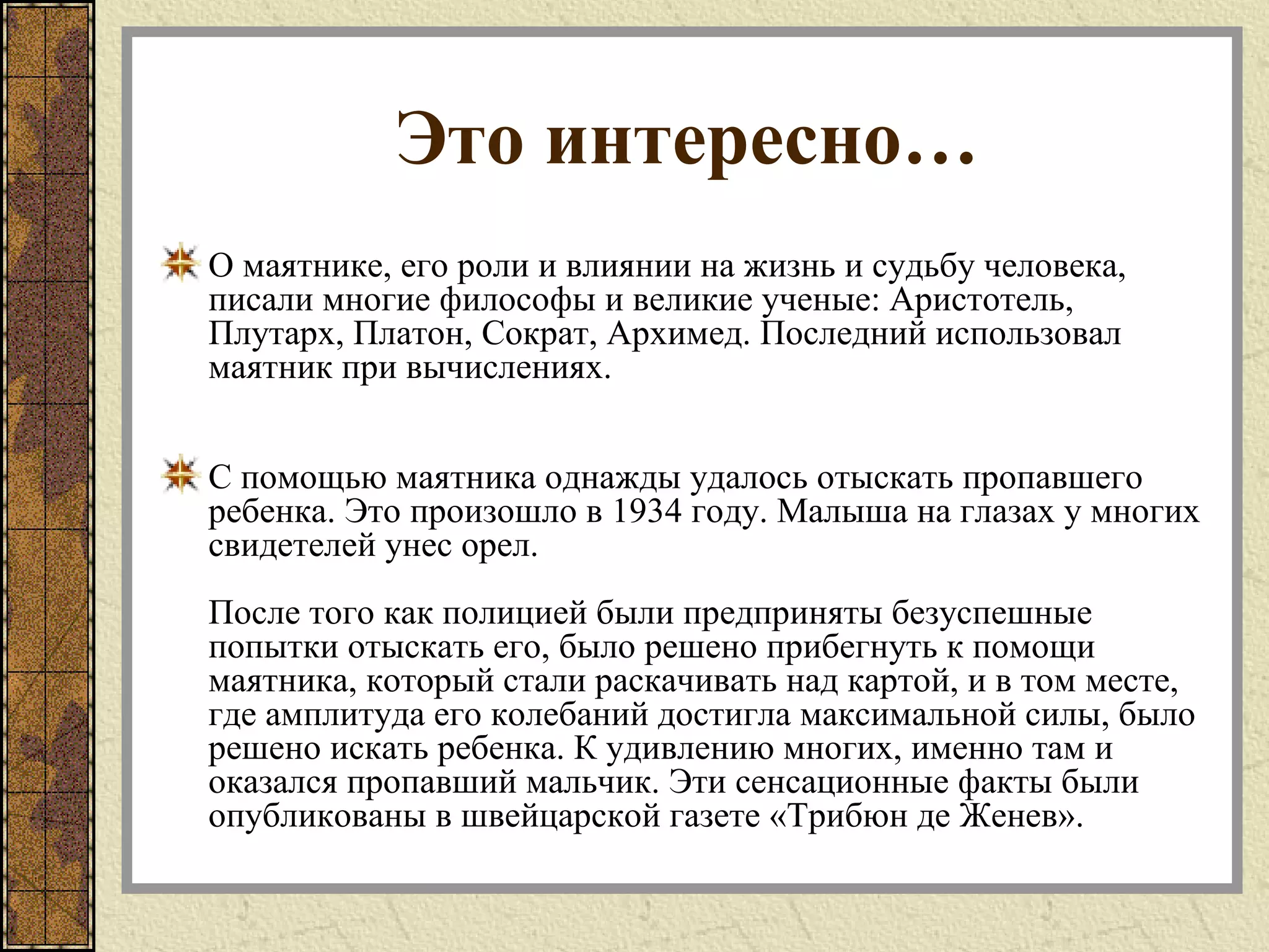 Это интересно…
О маятнике, его роли и влиянии на жизнь и судьбу человека,
писали многие философы и великие ученые: Аристотель,
Плутарх, Платон, Сократ, Архимед. Последний использовал
маятник при вычислениях.
С помощью маятника однажды удалось отыскать пропавшего
ребенка. Это произошло в 1934 году. Малыша на глазах у многих
свидетелей унес орел.
После того как полицией были предприняты безуспешные
попытки отыскать его, было решено прибегнуть к помощи
маятника, который стали раскачивать над картой, и в том месте,
где амплитуда его колебаний достигла максимальной силы, было
решено искать ребенка. К удивлению многих, именно там и
оказался пропавший мальчик. Эти сенсационные факты были
опубликованы в швейцарской газете «Трибюн де Женев».
 