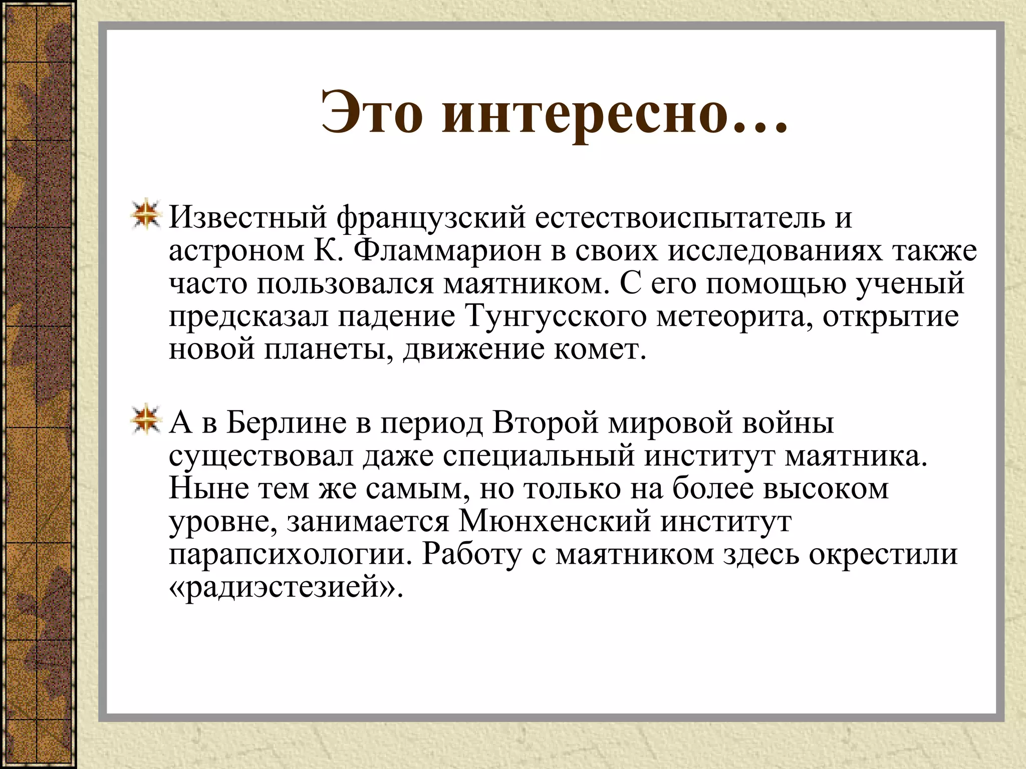 Это интересно…
Известный французский естествоиспытатель и
астроном К. Фламмарион в своих исследованиях также
часто пользовался маятником. С его помощью ученый
предсказал падение Тунгусского метеорита, открытие
новой планеты, движение комет.
А в Берлине в период Второй мировой войны
существовал даже специальный институт маятника.
Ныне тем же самым, но только на более высоком
уровне, занимается Мюнхенский институт
парапсихологии. Работу с маятником здесь окрестили
«радиэстезией».
 