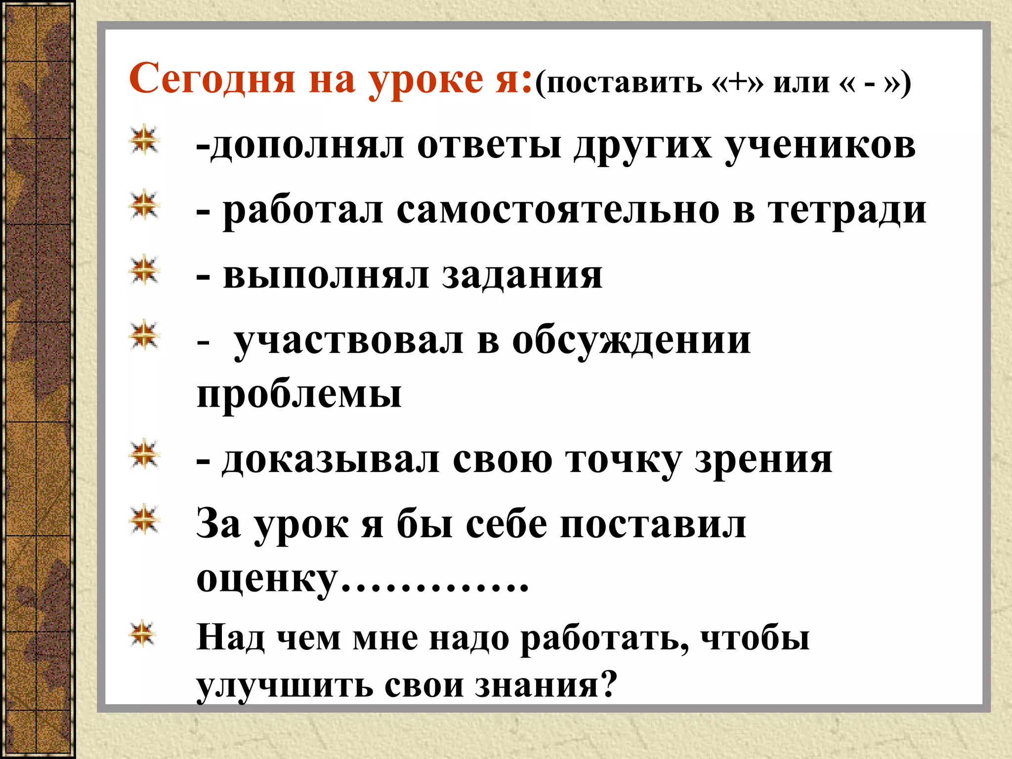 Сегодня на уроке я:(поставить «+» или « - »)
-дополнял ответы других учеников
- работал самостоятельно в тетради
- выполнял задания
- участвовал в обсуждении
проблемы
- доказывал свою точку зрения
За урок я бы себе поставил
оценку………….
Над чем мне надо работать, чтобы
улучшить свои знания?
 