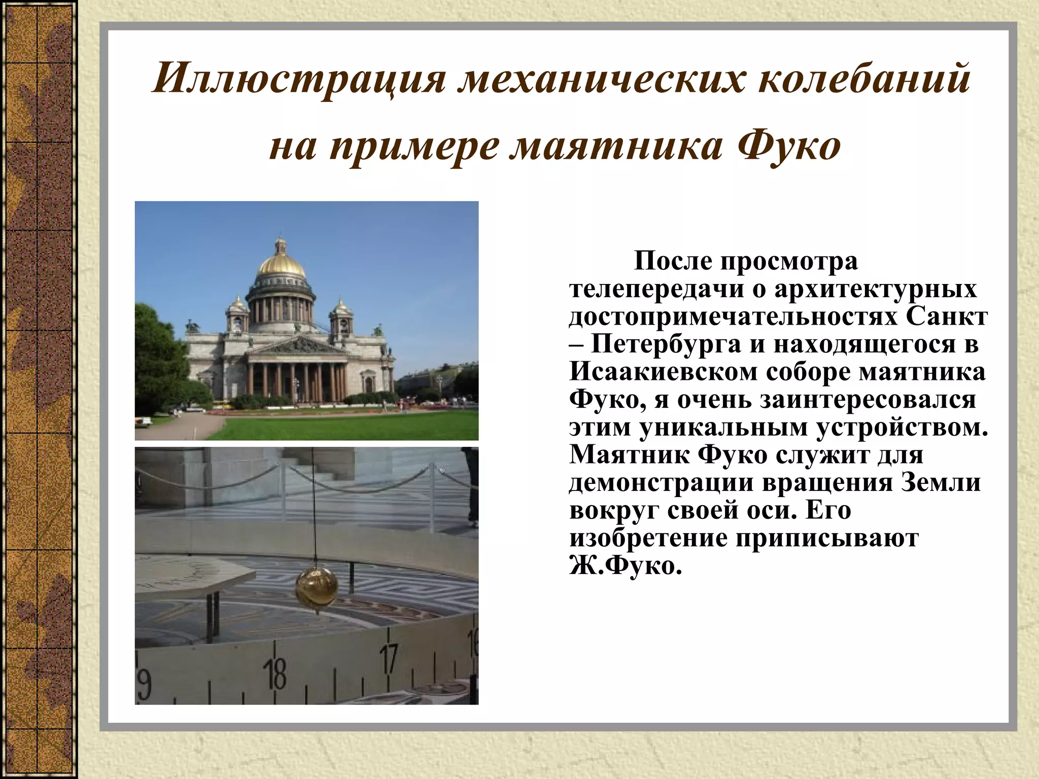 Иллюстрация механических колебаний
на примере маятника Фуко
После просмотра
телепередачи о архитектурных
достопримечательностях Санкт
– Петербурга и находящегося в
Исаакиевском соборе маятника
Фуко, я очень заинтересовался
этим уникальным устройством.
Маятник Фуко служит для
демонстрации вращения Земли
вокруг своей оси. Его
изобретение приписывают
Ж.Фуко.
 