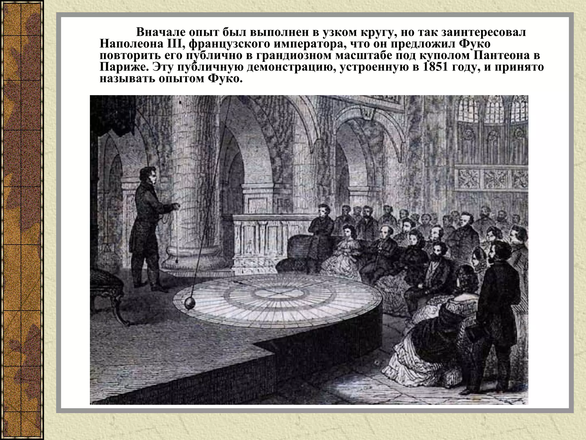 Вначале опыт был выполнен в узком кругу, но так заинтересовал
Наполеона III, французского императора, что он предложил Фуко
повторить его публично в грандиозном масштабе под куполом Пантеона в
Париже. Эту публичную демонстрацию, устроенную в 1851 году, и принято
называть опытом Фуко.
 