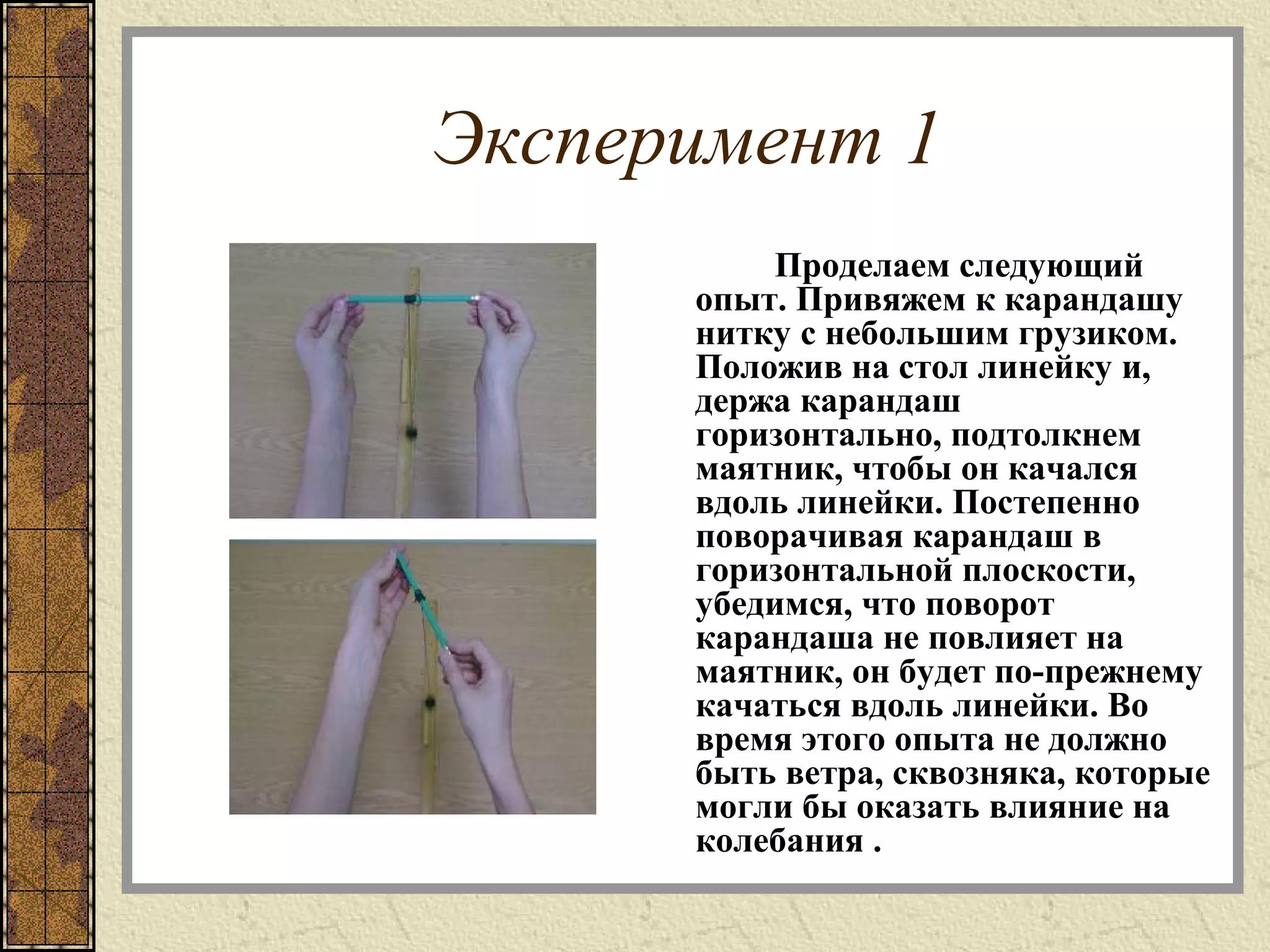 Эксперимент 1
Проделаем следующий
опыт. Привяжем к карандашу
нитку с небольшим грузиком.
Положив на стол линейку и,
держа карандаш
горизонтально, подтолкнем
маятник, чтобы он качался
вдоль линейки. Постепенно
поворачивая карандаш в
горизонтальной плоскости,
убедимся, что поворот
карандаша не повлияет на
маятник, он будет по-прежнему
качаться вдоль линейки. Во
время этого опыта не должно
быть ветра, сквозняка, которые
могли бы оказать влияние на
колебания .
 