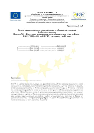ПРОЕКТ BG051PO001-3.1.06
„Подобряване на качеството на образованието в
средищните училища чрез въвеждане на целодневна организация на
учебния процес“
Проектът се осъществява с финансовата подкрепа на
Оперативна програма „Развитие на човешките ресурси”,
съфинансирана от Европейския социален фонд на Европейския съюз
Приложение № 12.1
Списък на екипа, отговорен за изпълнение на обществената поръчка
За обособена позиция:
Позиция № 1 – Приготвяне и доставка на топъл обяд на целева група по Проект
BG051PO001-3.1.06 по ОП РЧР – ученици от І до IV клас.
1 . ………………. (три имена) - ……………………… (длъжност)
2. ………………. (три имена) - ……………………… (длъжност)
3. ………………. (три имена) - ……………………… (длъжност)
Приложения:
……………………………………………
(трудови и/или граждански договори или други документи, удостоверяващи ангажираността
на посочения екип за изпълнение на настоящата обществената поръчка, както и документ,
доказващ ангажираността на диетолог при изпълнението на договора за доставка на храна
по настоящата процедура, както и диплома за завършено образование със специалност
„диетолог”. Този документможе да представлява декларация за ангажираностс изпълнение
на поръчката отстрана на диетолога,писмо за намерения, граждански договор с участника
или всякакъв друг документ, от който е видно, че диетологът е запознат с факта, че
участникътучаства в конкретната процедура и е съгласен да му съдейства при изготвяне на
менютата в хода на изпълнение на договора)
 