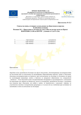 ПРОЕКТ BG051PO001-3.1.06 
„Подобряване на качеството на образованието в 
средищните училища чрез въвеждане на целодневна организация на 
учебния процес“ 
Проектът се осъществява с финансовата подкрепа на 
Оперативна програма „Развитие на човешките ресурси”, 
съфинансирана от Европейския социален фонд на Европейския съюз 
Приложение № 12.1 
Списък на екипа, отговорен за изпълнение на обществената поръчка 
За обособена позиция: 
Позиция № 1 – Приготвяне и доставка на топъл обяд на целева група по Проект 
BG051PO001-3.1.06 по ОП РЧР – ученици от І до IV клас. 
1 . ………………. (три имена) - ……………………… (длъжност) 
2. ………………. (три имена) - ……………………… (длъжност) 
3. ………………. (три имена) - ……………………… (длъжност) 
Приложения: 
…………………………………………… 
(трудови и/или граждански договори или други документи, удостоверяващи ангажираността 
на посочения екип за изпълнение на настоящата обществената поръчка, както и документ, 
доказващ ангажираността на диетолог при изпълнението на договора за доставка на храна 
по настоящата процедура, както и диплома за завършено образование със специалност 
„диетолог”. Този документ може да представлява декларация за ангажираност с изпълнение 
на поръчката от страна на диетолога, писмо за намерения, граждански договор с участника 
или всякакъв друг документ, от който е видно, че диетологът е запознат с факта, че 
участникът участва в конкретната процедура и е съгласен да му съдейства при изготвяне на 
менютата в хода на изпълнение на договора) 
