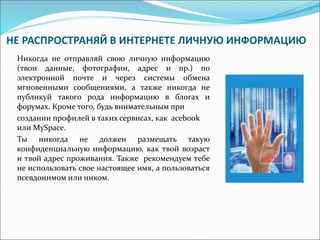 НЕ РАСПРОСТРАНЯЙ В ИНТЕРНЕТЕ ЛИЧНУЮ ИНФОРМАЦИЮ 
Никогда не отправляй свою личную информацию 
(твои данные, фотографии, адрес и пр.) по 
электронной почте и через системы обмена 
мгновенными сообщениями, а также никогда не 
публикуй такого рода информацию в блогах и 
форумах. Кроме того, будь внимательным при 
создании профилей в таких сервисах, как acebook 
или MySpace. 
Ты никогда не должен размещать такую 
конфиденциальную информацию, как твой возраст 
и твой адрес проживания. Также рекомендуем тебе 
не использовать свое настоящее имя, а пользоваться 
псевдонимом или ником. 
 