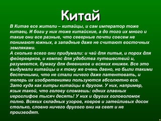 ККииттаайй 
В Китае все жители – китайцы, и сам император тоже 
китаец. И боги у них тоже китайские, а до того их много и 
такие они все разные, что северные почти совсем не 
понимают южных, а западные даже не считают восточных 
земляками. 
А сколько всего они придумали: и чай для питья, и порох для 
фейерверков, и компас для удобства путешествий и, 
разумеется, бумагу для дневников и всяких книжек. Все это 
выдумали китайцы и к тому же очень давно, но были такими 
беспечными, что не стали ничего даже патентовать, и 
теперь их изобретениями пользуются абсолютно все. 
Зато куда как хитры китайцы в другом. У них, например, 
язык такой, что голову сломаешь: одних главных 
иероглифов тысяч десять! У них и других головоломок 
полно. Всяких складных узоров, ковров и затейливых досок 
столько, словно ничего другого они на свет и не 
производят. 
 