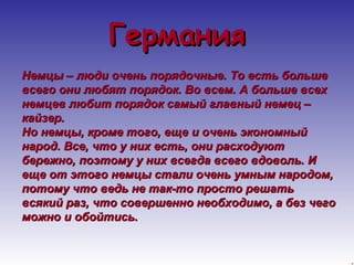 ГГееррммаанниияя 
ННееммццыы –– ллююддии ооччеенньь ппоорряяддооччнныыее.. ТТоо еессттьь ббооллььшшее 
ввссееггоо ооннии ллююббяятт ппоорряяддоокк.. ВВоо ввссеемм.. АА ббооллььшшее ввссеехх 
ннееммццеевв ллююббиитт ппоорряяддоокк ссааммыыйй ггллааввнныыйй ннееммеецц –– 
ккааййззеерр.. 
ННоо ннееммццыы,, ккррооммее ттооггоо,, еещщее ии ооччеенньь ээккооннооммнныыйй 
ннаарроодд.. ВВссее,, ччттоо уу нниихх еессттьь,, ооннии рраассххооддууюютт 
ббеерреежжнноо,, ппооээттооммуу уу нниихх ввссееггддаа ввссееггоо ввддооввоолльь.. ИИ 
еещщее оотт ээттооггоо ннееммццыы ссттааллии ооччеенньь ууммнныымм ннааррооддоомм,, 
ппооттооммуу ччттоо ввееддьь ннее ттаакк--ттоо ппррооссттоо рреешшааттьь 
ввссяяккиийй рраазз,, ччттоо ссооввеерршшеенннноо ннееооббххооддииммоо,, аа ббеезз ччееггоо 
ммоожжнноо ии ооббооййттииссьь.. 
 