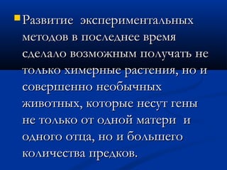  Развитие экспериментальныхРазвитие экспериментальных
методов в последнее времяметодов в последнее время
сделало возможным получать несделало возможным получать не
только химерные растения, но итолько химерные растения, но и
совершенно необычныхсовершенно необычных
животных, которые несут геныживотных, которые несут гены
не только от одной матери ине только от одной матери и
одного отца, но и большегоодного отца, но и большего
количества предков.количества предков.
 