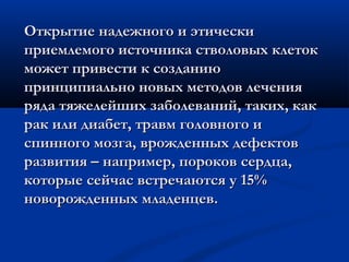 Открытие надежного и этическиОткрытие надежного и этически
приемлемого источника стволовых клетокприемлемого источника стволовых клеток
может привести к созданиюможет привести к созданию
принципиально новых методов леченияпринципиально новых методов лечения
ряда тяжелейших заболеваний, таких, какряда тяжелейших заболеваний, таких, как
рак или диабет, травм головного ирак или диабет, травм головного и
спинного мозга, врожденных дефектовспинного мозга, врожденных дефектов
развития – например, пороков сердца,развития – например, пороков сердца,
которые сейчас встречаются у 15%которые сейчас встречаются у 15%
новорожденных младенцев.новорожденных младенцев.
 