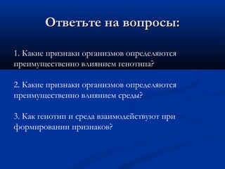 Ответьте на вопросы:Ответьте на вопросы:
1. Какие признаки организмов определяются
преимущественно влиянием генотипа?
2. Какие признаки организмов определяются
преимущественно влиянием среды?
3. Как генотип и среда взаимодействуют при
формировании признаков?
 