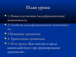 План урокаПлан урока
 1. Ненаследственная (модификационная)1. Ненаследственная (модификационная)
изменчивость.изменчивость.
 2. Свойства модификационной изменчивос-2. Свойства модификационной изменчивос-
ти.ти.
 3.Химерные организмы.3.Химерные организмы.
 4. Трансгенные организмы.4. Трансгенные организмы.
 5. Итог урока: «5. Итог урока: «Как генотип и среда
взаимодействуют при формировании
признаков?»»
 