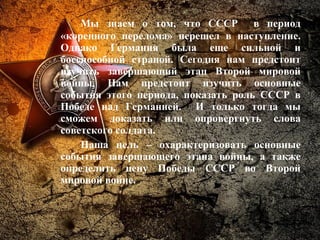 Мы знаем о том, что СССР в период
«коренного перелома» перешел в наступление.
Однако Германия была еще сильной и
боеспособной страной. Сегодня нам предстоит
изучить завершающий этап Второй мировой
войны. Нам предстоит изучить основные
события этого периода, показать роль СССР в
Победе над Германией. И только тогда мы
сможем доказать или опровергнуть слова
советского солдата.
Наша цель – охарактеризовать основные
события завершающего этапа войны, а также
определить цену Победы СССР во Второй
мировой войне.
 