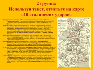 2 группа:
Используя текст, отметьте на карте
«10 сталинских ударов»
Наступательные операции 1944 г., получившие в народе название "Десять
Сталинских ударов", начались сразу же после завершения наступления 1943
г., не давая врагу опомниться после поражения в битах под Курском и на
Днепре.
Первый удар, в результате которого была взломана долговременная оборона
немцев, был нанесен нашими войсками в январе 1944 г. под Ленинградом и
Новгородом. Второй удар был нанесен в феврале - апреле 1944 г. на
Правобережной Украине. Там была уничтожена группировка немцев (10
дивизий) в районе Корсунь-Шевченковский. В апреле - мае 1944 г. наши
войска нанесли третий сокрушительный удар по врагу в районе Крыма и
Одессы.
Не успели немцы опомниться от ударов на юге, как в июне 1944 г. на них был
обрушен четвертый удар - в районе Карелии. В результате Красная Армия
разбила финские войска, освободила Выборг и Петрозаводск, освободила часть
Карело-Финской республики.
Пятый удар был нанесен немцам в июне - июле 1944 г. под Витебском,
Бобруйском, Могилевом. В результате шестого удара (в июле - августе)
Красная Армия отбросила немцев за реки Сан и Вислу с освобождением
Западной Украины и закреплением на плацдарме западнее Сандомира.
В августе 1944 г. наши войска нанесли седьмой удар - в районе Кишинев - Яссы, где
были окружены и разгромлены 22 немецкие дивизии, вынудили к капитуляции
румынскую армию. В результате восьмого удара (в сентябре - октябре 1944
г) под Таллином и Ригой немецкие войска были разгромлены и изгнаны из
Прибалтики, а также выведена из войны Финляндия, объявившая войну
Германии.
Девятый удар наши войска нанесли в октябре 1944 г. между Тиссой и Дунаем
в Венгрии и Югославии. Войска перешли через Карпатский хребет и вступили
на территорию Чехословакии. 25 октября овладели норвежским городом
Киркинес, а 27 октября 126 легкий стрелковый корпус занял г. Найден. Так, в
конце октября 1944 г. был осуществлен десятый удар на самой северной части
фронта.
 