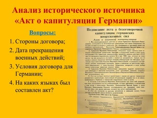 Анализ исторического источника
«Акт о капитуляции Германии»
Вопросы:
1. Стороны договора;
2. Дата прекращения
военных действий;
3. Условия договора для
Германии;
4. На каких языках был
составлен акт?
 
