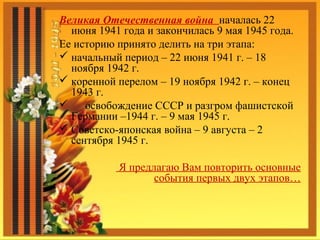 Великая Отечественная война началась 22
июня 1941 года и закончилась 9 мая 1945 года.
Ее историю принято делить на три этапа:
 начальный период – 22 июня 1941 г. – 18
ноября 1942 г.
 коренной перелом – 19 ноября 1942 г. – конец
1943 г.
 освобождение СССР и разгром фашистской
Германии –1944 г. – 9 мая 1945 г.
 Советско-японская война – 9 августа – 2
сентября 1945 г.
Я предлагаю Вам повторить основные
события первых двух этапов…
 