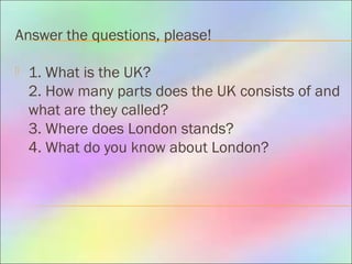 Answer the questions, please!
 1. What is the UK?
2. How many parts does the UK consists of and
what are they called?
3. Where does London stands?
4. What do you know about London?
 