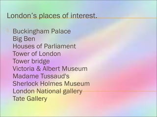 London’s places of interest.
 Buckingham Palace
Big Ben
Houses of Parliament
Tower of London
Tower bridge
Victoria & Albert Museum
Madame Tussaud's
Sherlock Holmes Museum
London National gallery
Tate Gallery
 