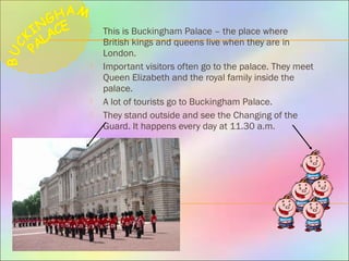  This is Buckingham Palace – the place where
British kings and queens live when they are in
London.
 Important visitors often go to the palace. They meet
Queen Elizabeth and the royal family inside the
palace.
 A lot of tourists go to Buckingham Palace.
 They stand outside and see the Changing of the
Guard. It happens every day at 11.30 a.m.
 